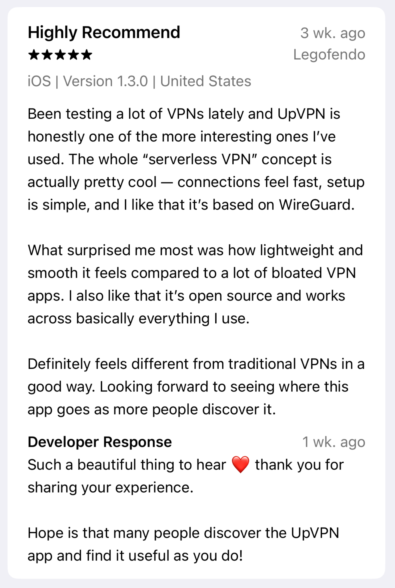 UpVPN App Store review: Been testing a lot of VPNs lately and UpVPN is honestly one of the more interesting ones I’ve used. The whole “serverless VPN” concept is actually pretty cool — connections feel fast, setup is simple, and I like that it’s based on WireGuard. What surprised me most was how lightweight and smooth it feels compared to a lot of bloated VPN apps. I also like that it’s open source and works across basically everything I use. Definitely feels different from traditional VPNs in a good way. Looking forward to seeing where this app goes as more people discover it.